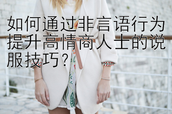 如何通过非言语行为提升高情商人士的说服技巧？