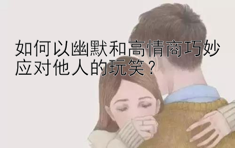 如何以幽默和高情商巧妙应对他人的玩笑？