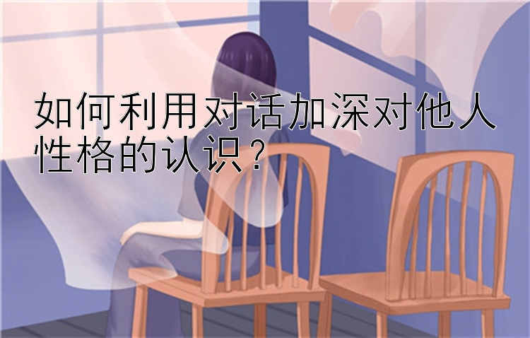 如何利用对话加深对他人性格的认识？