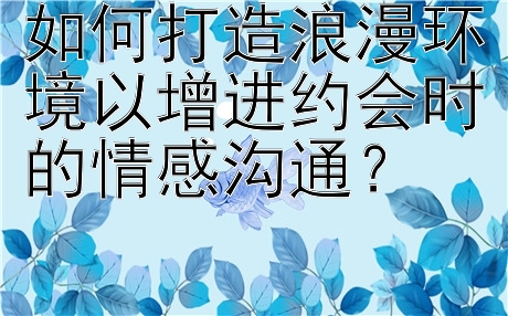 如何打造浪漫环境以增进约会时的情感沟通？