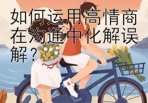 如何运用高情商在沟通中化解误解？