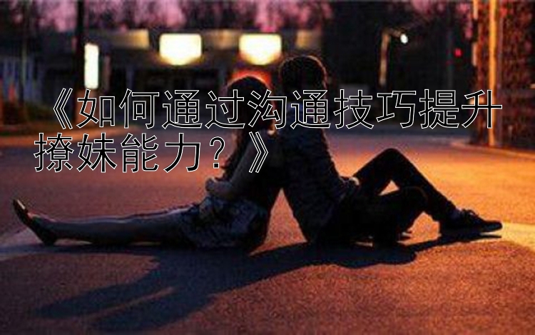 《如何通过沟通技巧提升撩妹能力？》