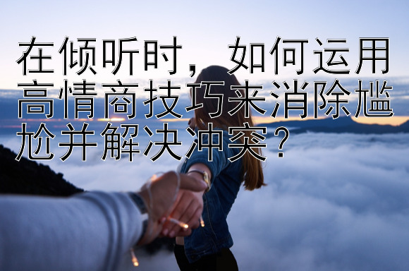 在倾听时，如何运用高情商技巧来消除尴尬并解决冲突？