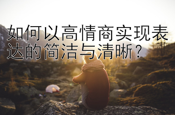 如何以高情商实现表达的简洁与清晰？