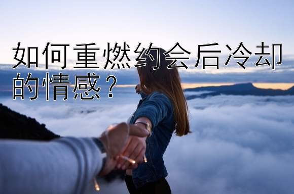 如何重燃约会后冷却的情感？