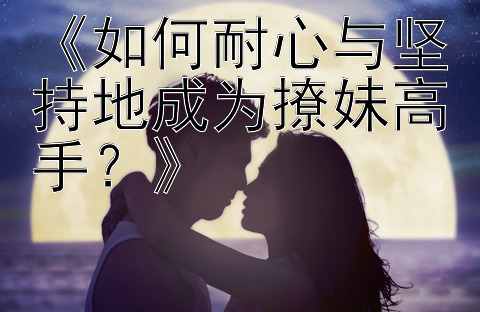 《如何耐心与坚持地成为撩妹高手？》