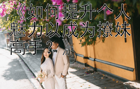 《如何提升个人魅力以成为撩妹高手？》