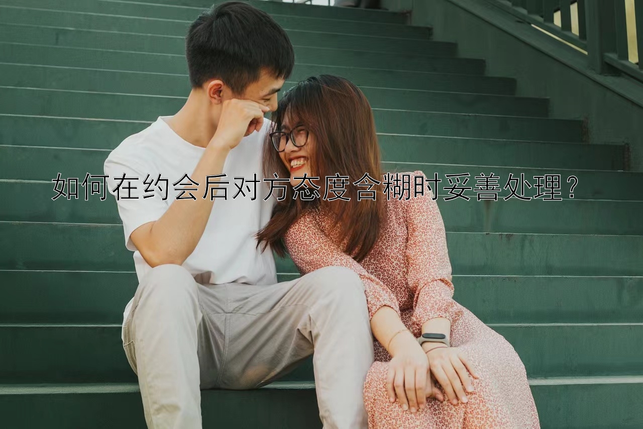 如何在约会后对方态度含糊时妥善处理？