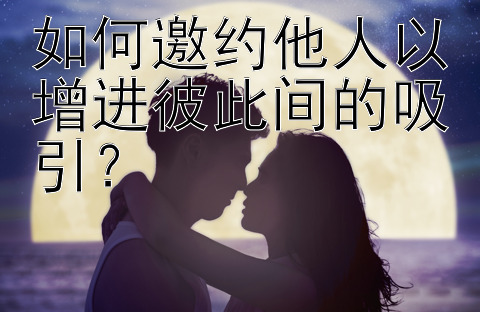 如何邀约他人以增进彼此间的吸引？