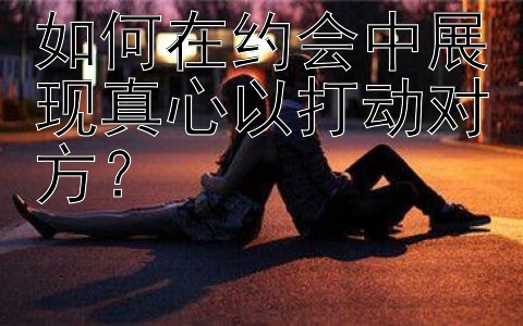 如何在约会中展现真心以打动对方？