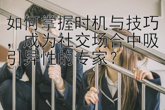 如何掌握时机与技巧，成为社交场合中吸引异性的专家？