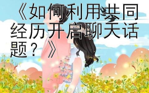 《如何利用共同经历开启聊天话题？》