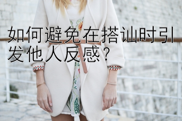 如何避免在搭讪时引发他人反感？