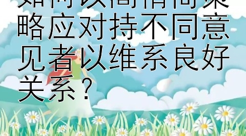 如何以高情商策略应对持不同意见者以维系良好关系？