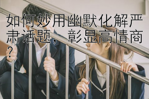 如何妙用幽默化解严肃话题，彰显高情商？