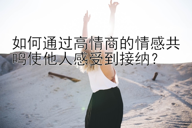 如何通过高情商的情感共鸣使他人感受到接纳？