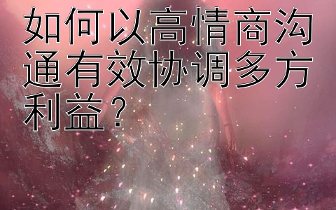 如何以高情商沟通有效协调多方利益？