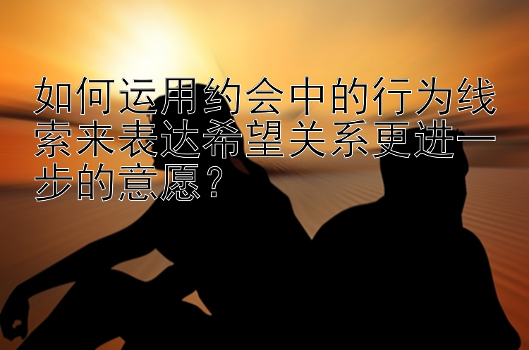 如何运用约会中的行为线索来表达希望关系更进一步的意愿？