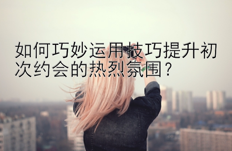 如何巧妙运用技巧提升初次约会的热烈氛围？