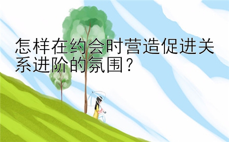 怎样在约会时营造促进关系进阶的氛围？