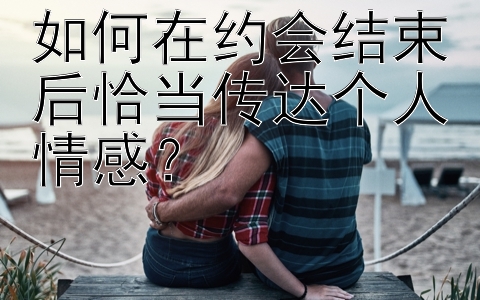 如何在约会结束后恰当传达个人情感？