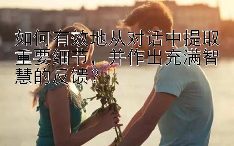 如何有效地从对话中提取重要细节，并作出充满智慧的反馈？