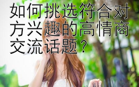 如何挑选符合对方兴趣的高情商交流话题？