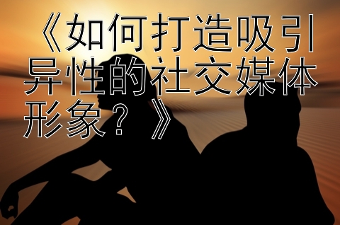 《如何打造吸引异性的社交媒体形象？》