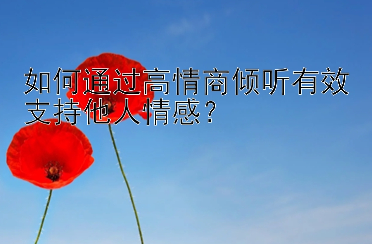 如何通过高情商倾听有效支持他人情感？