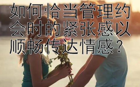 如何恰当管理约会时的紧张感以顺畅传达情感？