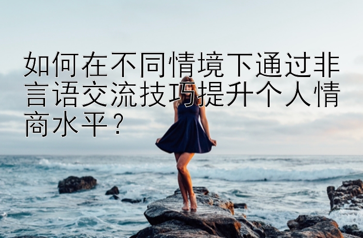 如何在不同情境下通过非言语交流技巧提升个人情商水平？