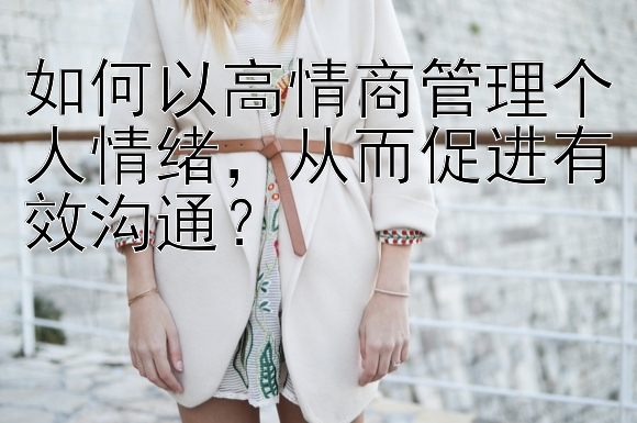 如何以高情商管理个人情绪，从而促进有效沟通？