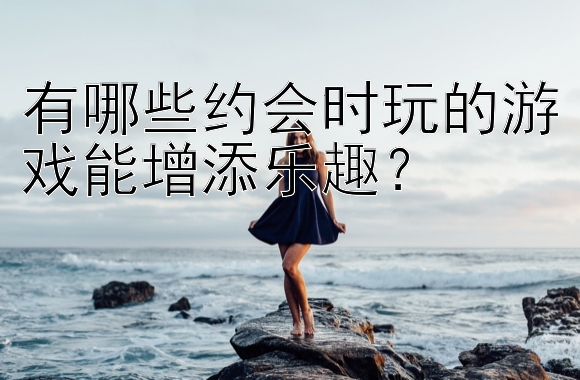 有哪些约会时玩的游戏能增添乐趣？