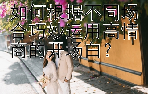 如何根据不同场合巧妙运用高情商的开场白？