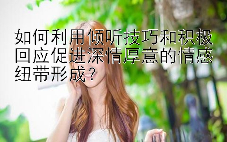 如何利用倾听技巧和积极回应促进深情厚意的情感纽带形成？