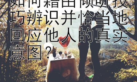 如何藉由倾听技巧辨识并恰当地回应他人的真实意图？