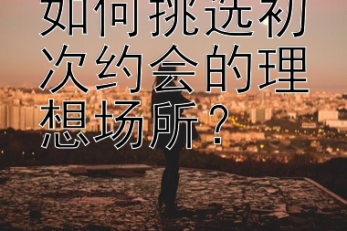 如何挑选初次约会的理想场所？