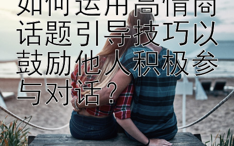 如何运用高情商话题引导技巧以鼓励他人积极参与对话？