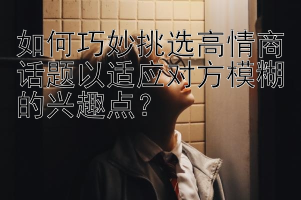 如何巧妙挑选高情商话题以适应对方模糊的兴趣点？