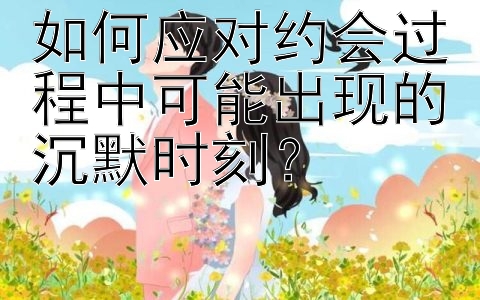 如何应对约会过程中可能出现的沉默时刻？