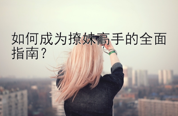 如何成为撩妹高手的全面指南？