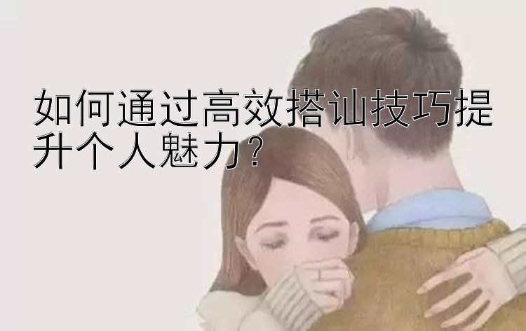 如何通过高效搭讪技巧提升个人魅力？