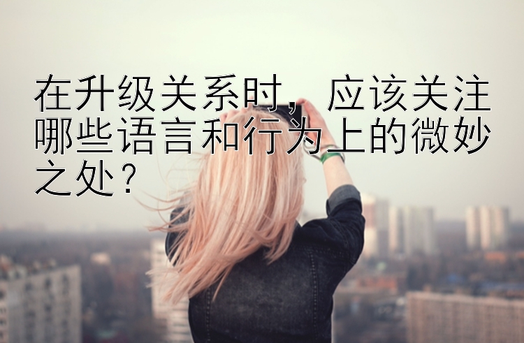 在升级关系时，应该关注哪些语言和行为上的微妙之处？