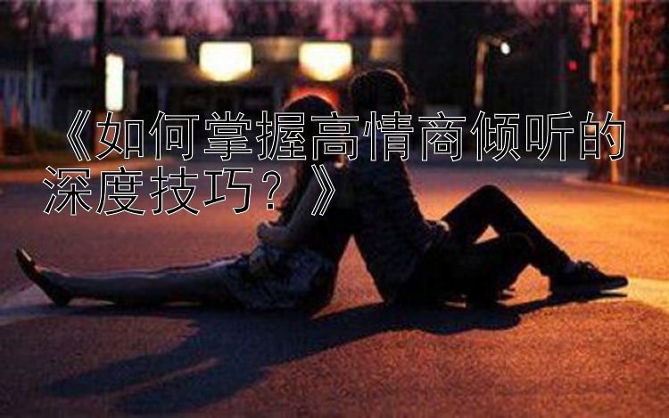 《如何掌握高情商倾听的深度技巧？》