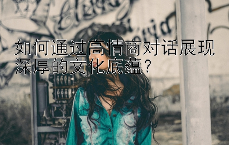 如何通过高情商对话展现深厚的文化底蕴？