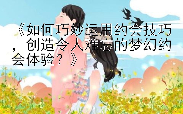 《如何巧妙运用约会技巧，创造令人难忘的梦幻约会体验？》