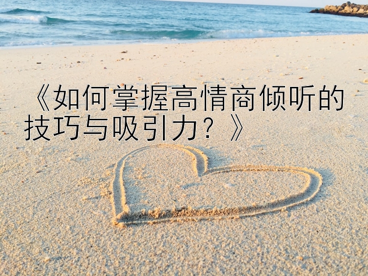 《如何掌握高情商倾听的技巧与吸引力？》