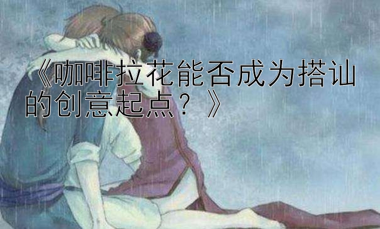 《咖啡拉花能否成为搭讪的创意起点？》