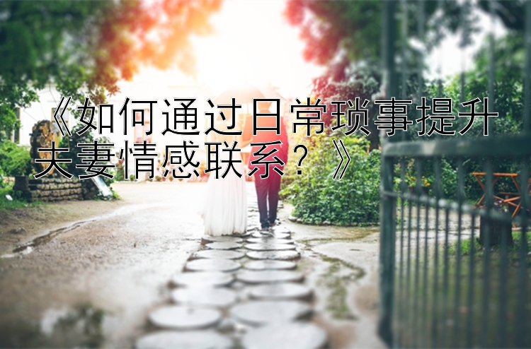 《如何通过日常琐事提升夫妻情感联系？》