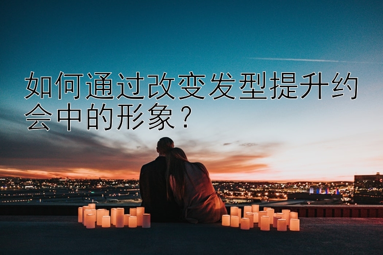 如何通过改变发型提升约会中的形象？